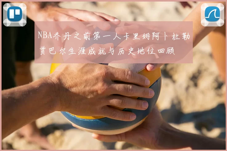 NBA乔丹之前第一人卡里姆阿卜杜勒贾巴尔生涯成就与历史地位回顾