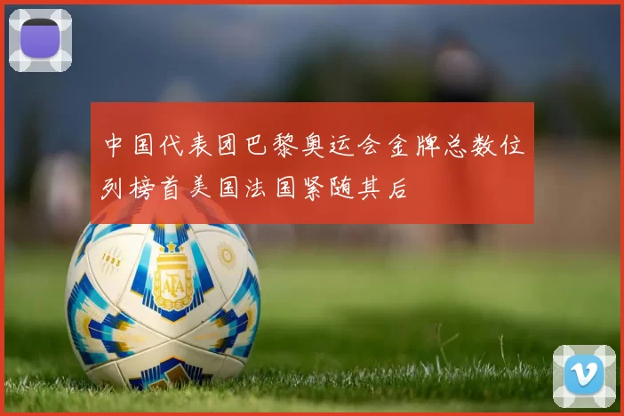 中国代表团巴黎奥运会金牌总数位列榜首美国法国紧随其后