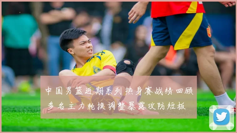 中国男篮近期系列热身赛战绩回顾 多名主力轮换调整暴露攻防短板