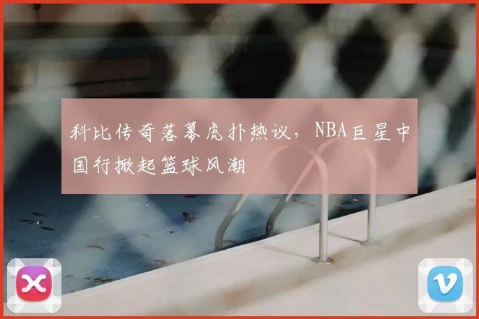 科比传奇落幕虎扑热议，NBA巨星中国行掀起篮球风潮