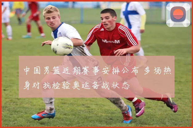 中国男篮近期赛事安排公布 多场热身对抗检验奥运备战状态